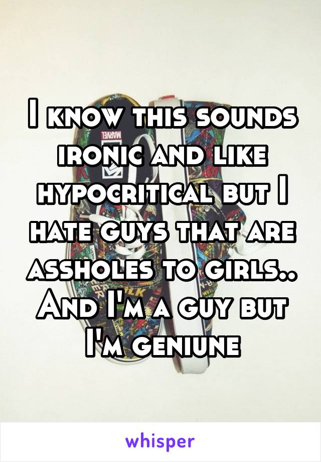 I know this sounds ironic and like hypocritical but I hate guys that are assholes to girls.. And I'm a guy but I'm geniune