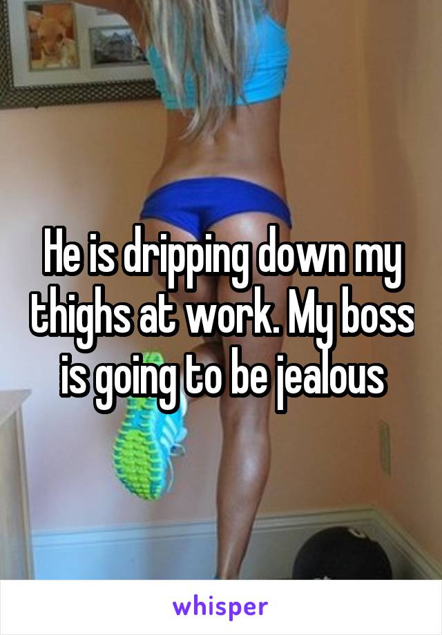 He is dripping down my thighs at work. My boss is going to be jealous