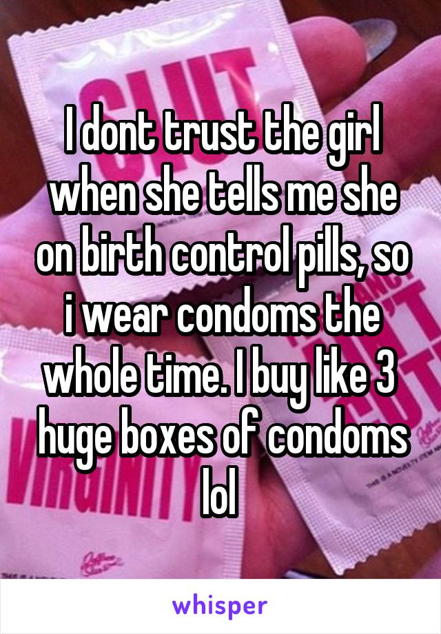 I dont trust the girl when she tells me she on birth control pills, so i wear condoms the whole time. I buy like 3  huge boxes of condoms lol 