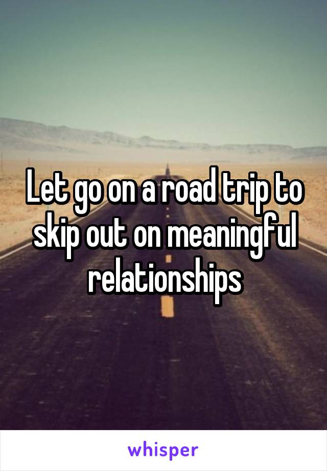 Let go on a road trip to skip out on meaningful relationships