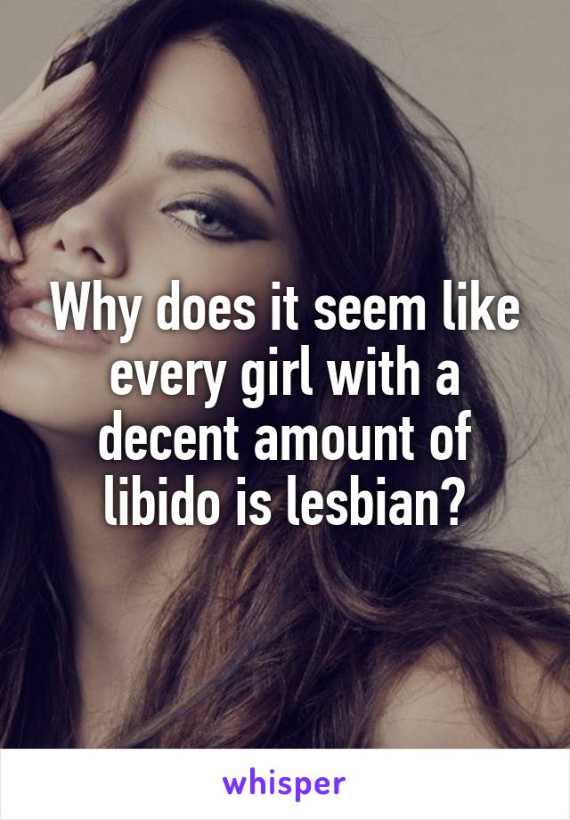 Why does it seem like every girl with a decent amount of libido is lesbian?