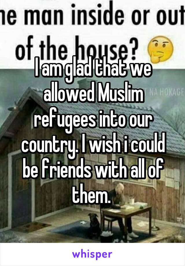 I am glad that we allowed Muslim refugees into our country. I wish i could be friends with all of them. 