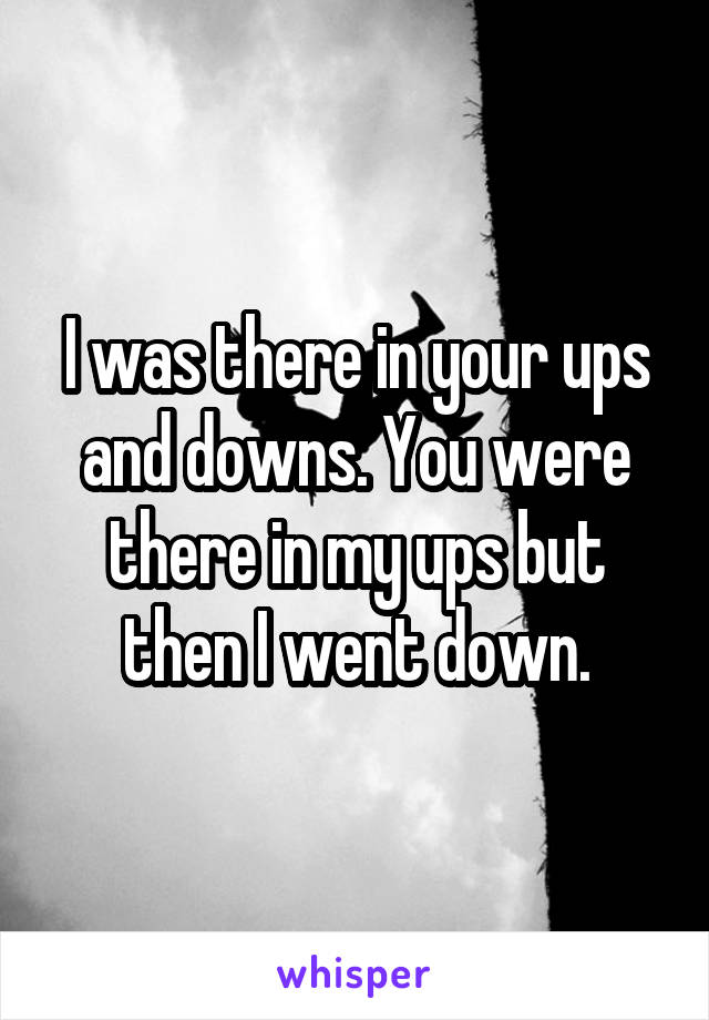I was there in your ups and downs. You were there in my ups but then I went down.