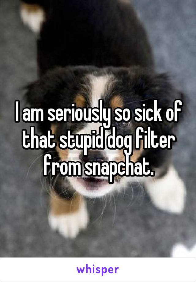 I am seriously so sick of that stupid dog filter from snapchat.