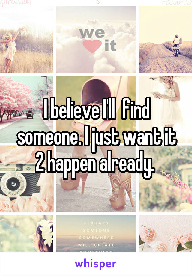 I believe I'll  find someone. I just want it 2 happen already. 
