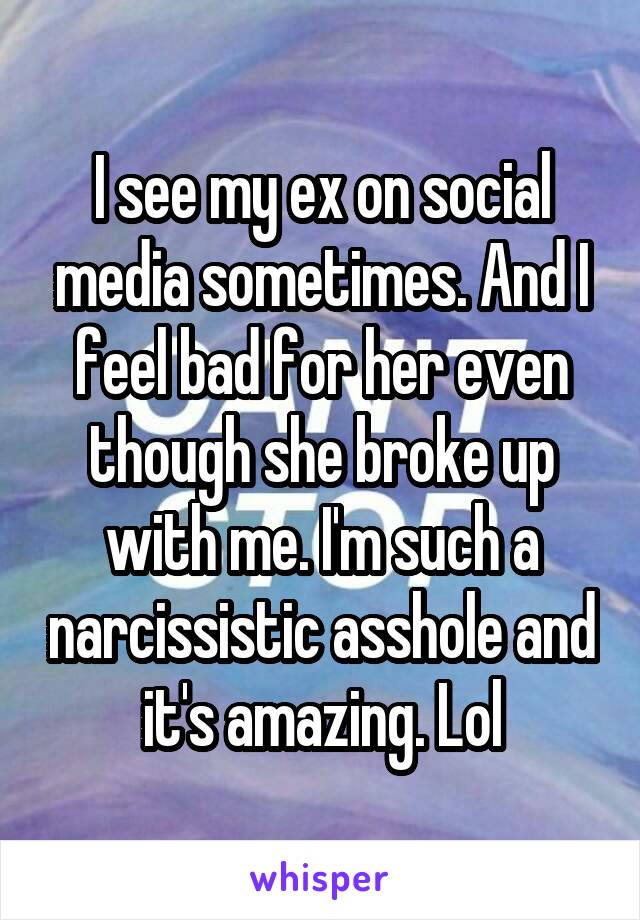 I see my ex on social media sometimes. And I feel bad for her even though she broke up with me. I'm such a narcissistic asshole and it's amazing. Lol