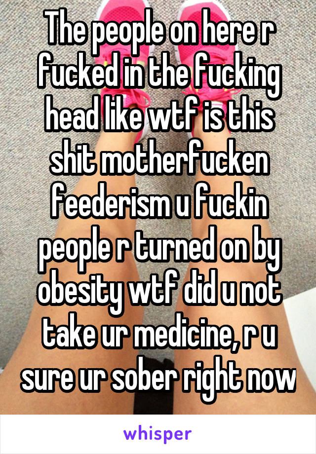The people on here r fucked in the fucking head like wtf is this shit motherfucken feederism u fuckin people r turned on by obesity wtf did u not take ur medicine, r u sure ur sober right now 