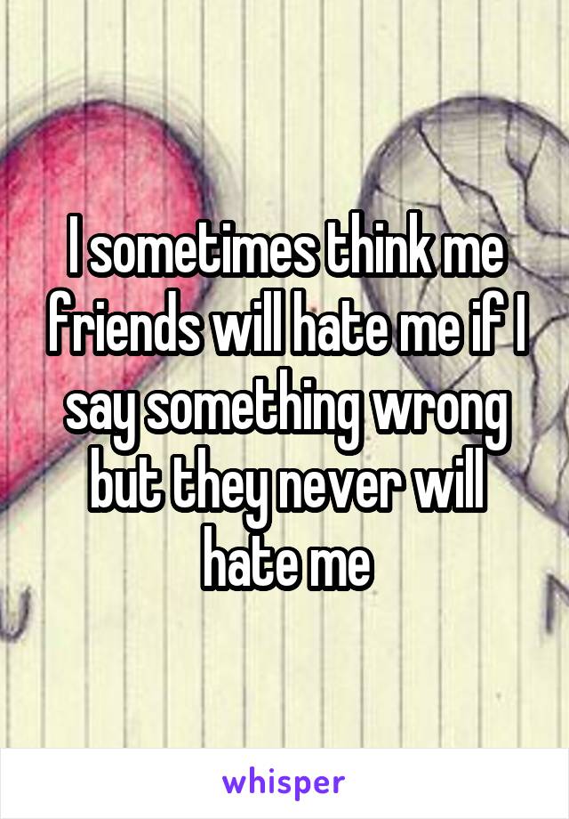 I sometimes think me friends will hate me if I say something wrong but they never will hate me