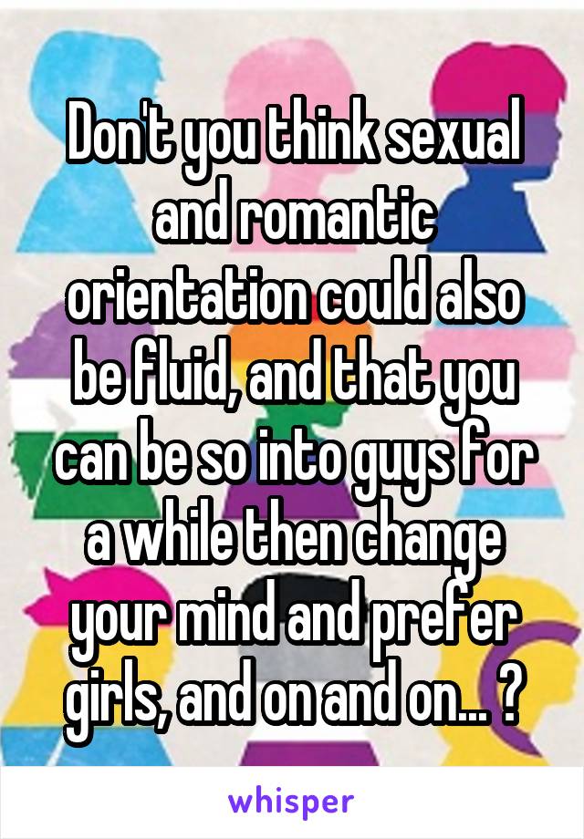 Don't you think sexual and romantic orientation could also be fluid, and that you can be so into guys for a while then change your mind and prefer girls, and on and on... ?