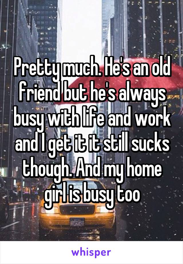 Pretty much. He's an old friend but he's always busy with life and work and I get it it still sucks though. And my home girl is busy too