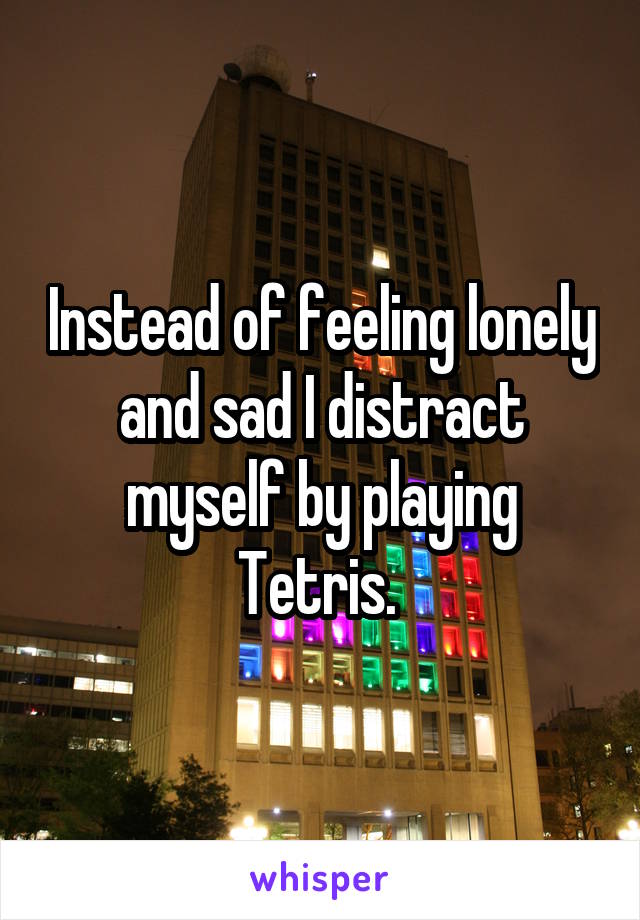 Instead of feeling lonely and sad I distract myself by playing Tetris. 