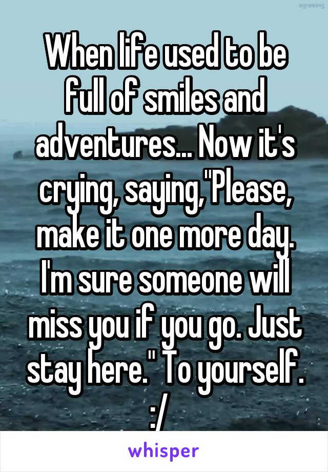 When life used to be full of smiles and adventures... Now it's crying, saying,"Please, make it one more day. I'm sure someone will miss you if you go. Just stay here." To yourself. :/  