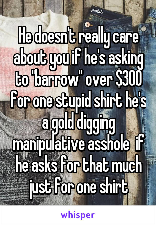 He doesn't really care about you if he's asking to "barrow" over $300 for one stupid shirt he's a gold digging manipulative asshole  if he asks for that much just for one shirt