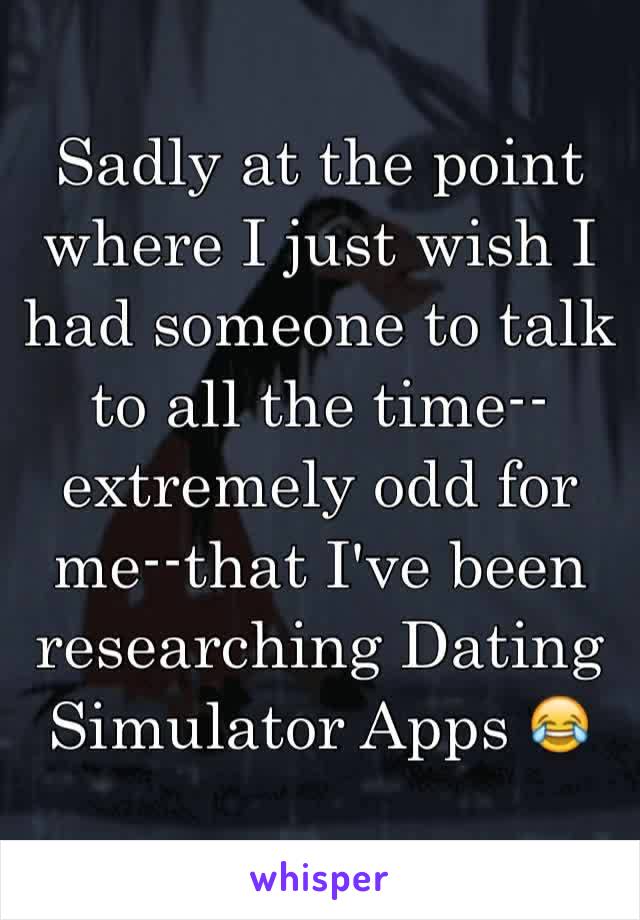 Sadly at the point where I just wish I had someone to talk to all the time--extremely odd for me--that I've been researching Dating Simulator Apps 😂