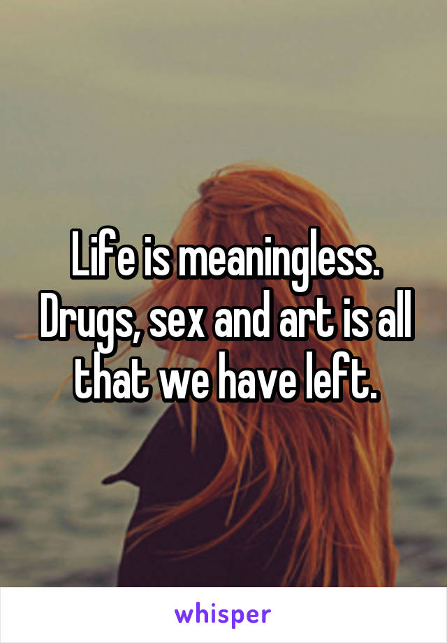 Life is meaningless. Drugs, sex and art is all that we have left.