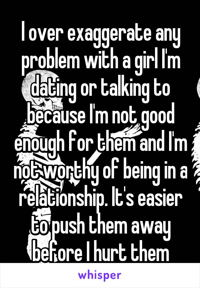 I over exaggerate any problem with a girl I'm dating or talking to because I'm not good enough for them and I'm not worthy of being in a relationship. It's easier to push them away before I hurt them