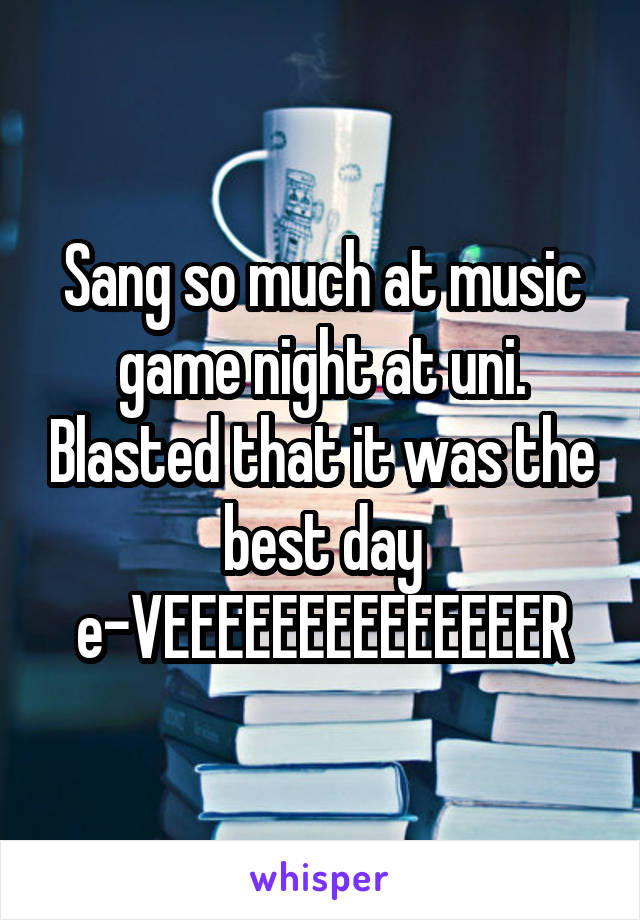 Sang so much at music game night at uni. Blasted that it was the best day e-VEEEEEEEEEEEEEER