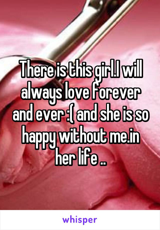 There is this girl.I will always love forever and ever :( and she is so happy without me.in her life ..