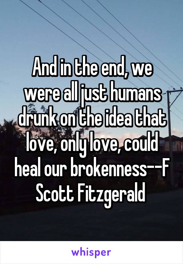 And in the end, we were all just humans drunk on the idea that love, only love, could heal our brokenness--F Scott Fitzgerald 