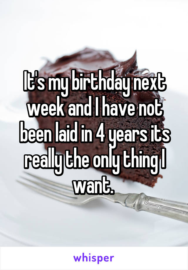 It's my birthday next week and I have not been laid in 4 years its really the only thing I want. 