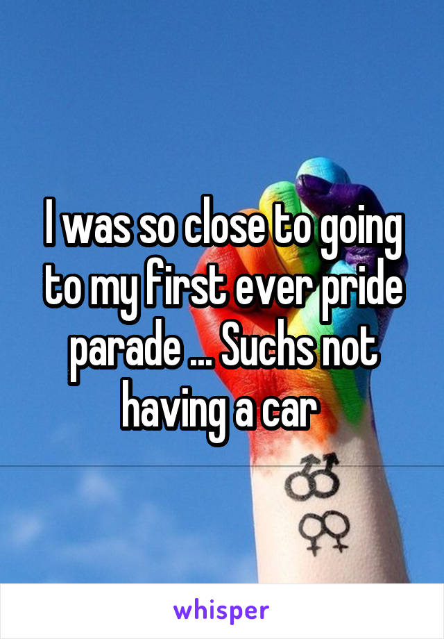 I was so close to going to my first ever pride parade ... Suchs not having a car 