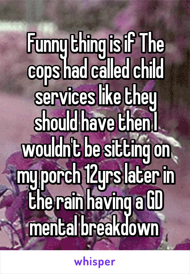 Funny thing is if The cops had called child services like they should have then I wouldn't be sitting on my porch 12yrs later in the rain having a GD mental breakdown 