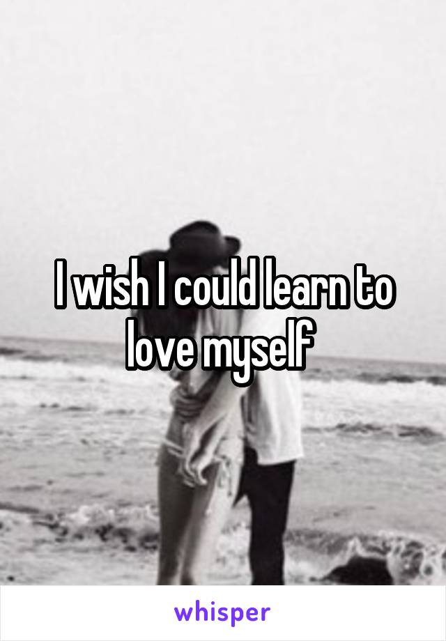 I wish I could learn to love myself 