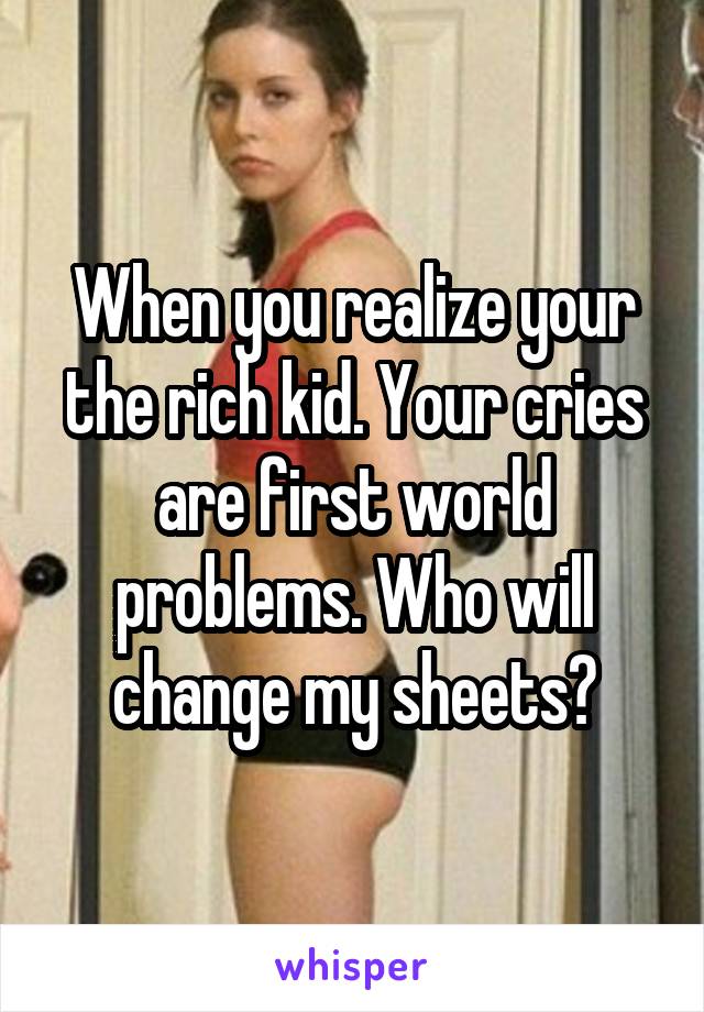 When you realize your the rich kid. Your cries are first world problems. Who will change my sheets?