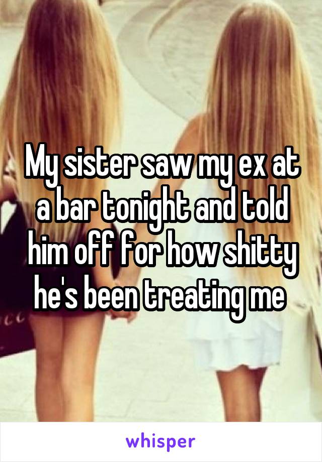 My sister saw my ex at a bar tonight and told him off for how shitty he's been treating me 