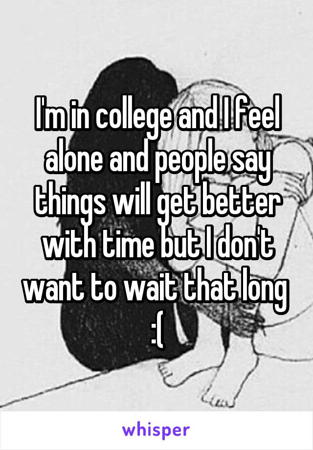 I'm in college and I feel alone and people say things will get better with time but I don't want to wait that long 
:(