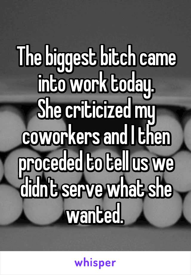 The biggest bitch came into work today.
She criticized my coworkers and I then proceded to tell us we didn't serve what she wanted. 