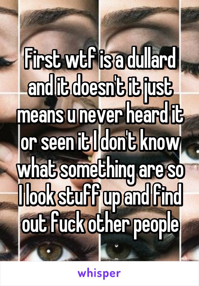 First wtf is a dullard and it doesn't it just means u never heard it or seen it I don't know what something are so I look stuff up and find out fuck other people