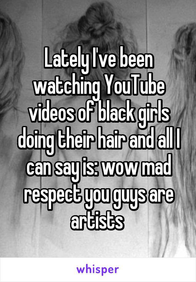 Lately I've been watching YouTube videos of black girls doing their hair and all I can say is: wow mad respect you guys are artists 