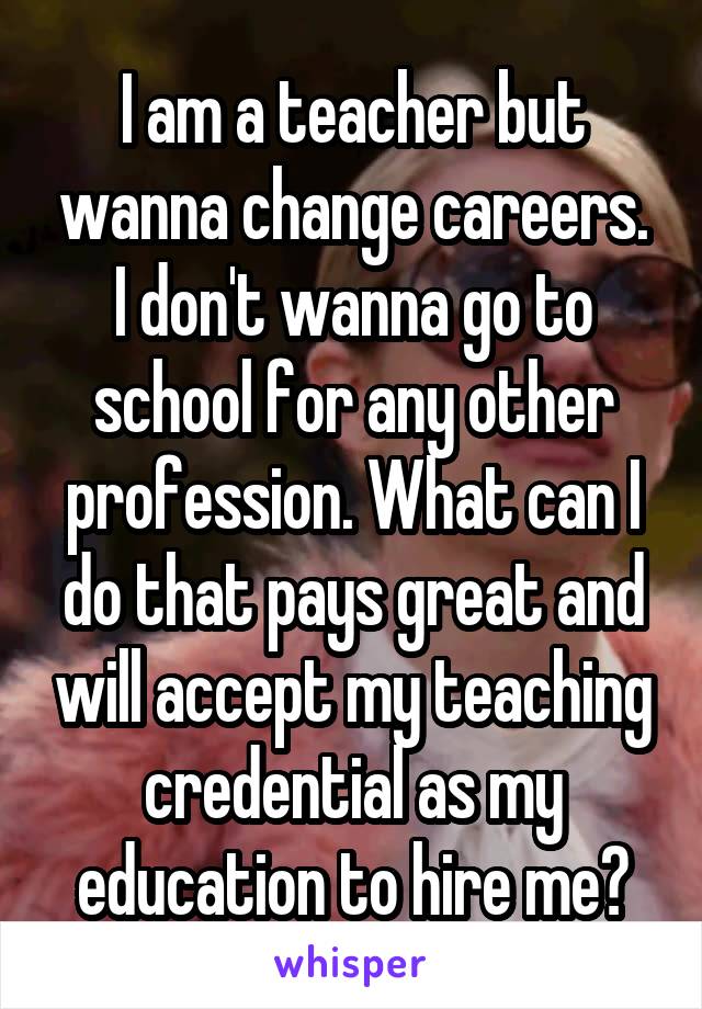 I am a teacher but wanna change careers. I don't wanna go to school for any other profession. What can I do that pays great and will accept my teaching credential as my education to hire me?