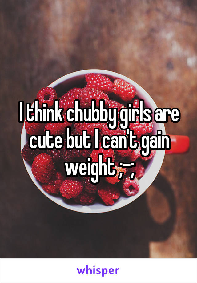 I think chubby girls are cute but I can't gain weight ;-;