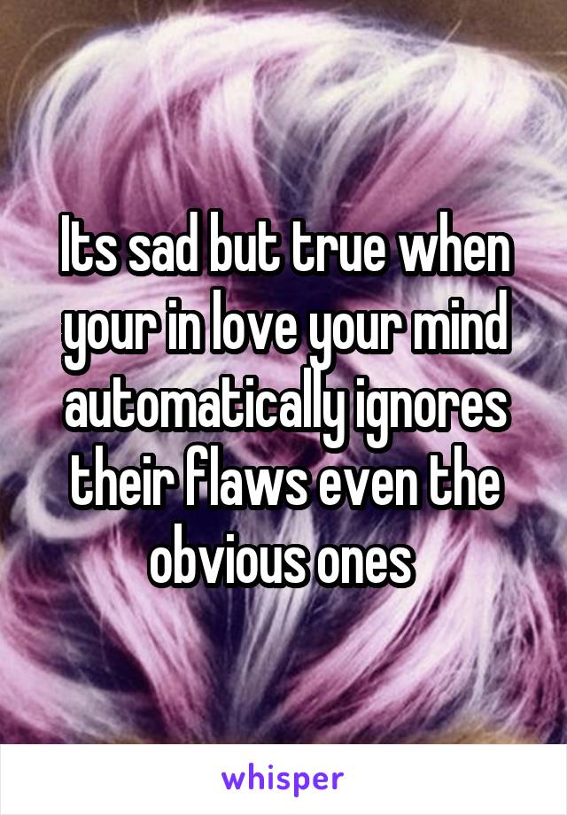 Its sad but true when your in love your mind automatically ignores their flaws even the obvious ones 