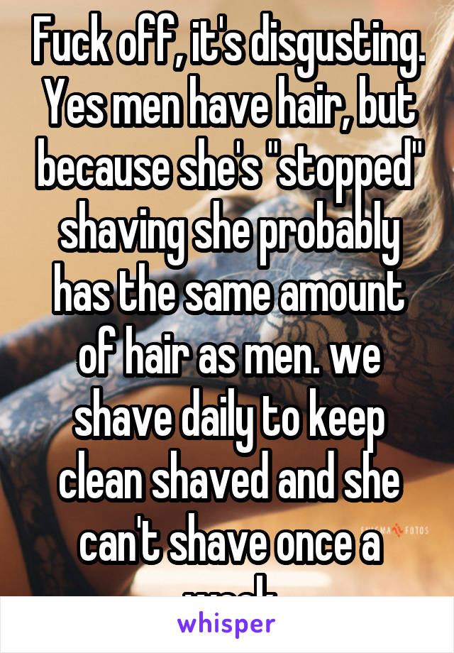 Fuck off, it's disgusting. Yes men have hair, but because she's "stopped" shaving she probably has the same amount of hair as men. we shave daily to keep clean shaved and she can't shave once a week