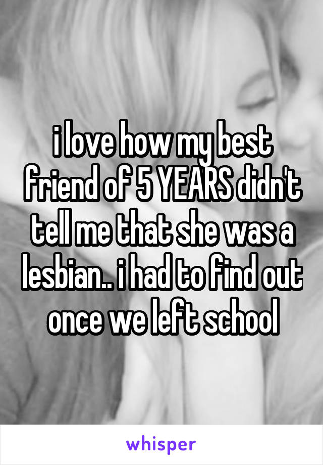 i love how my best friend of 5 YEARS didn't tell me that she was a lesbian.. i had to find out once we left school