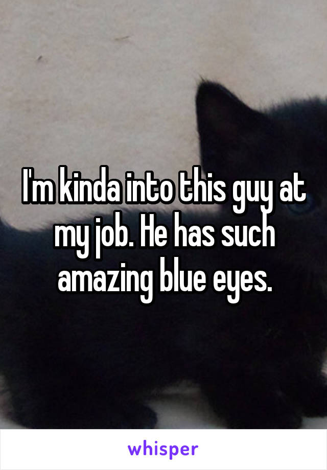 I'm kinda into this guy at my job. He has such amazing blue eyes.
