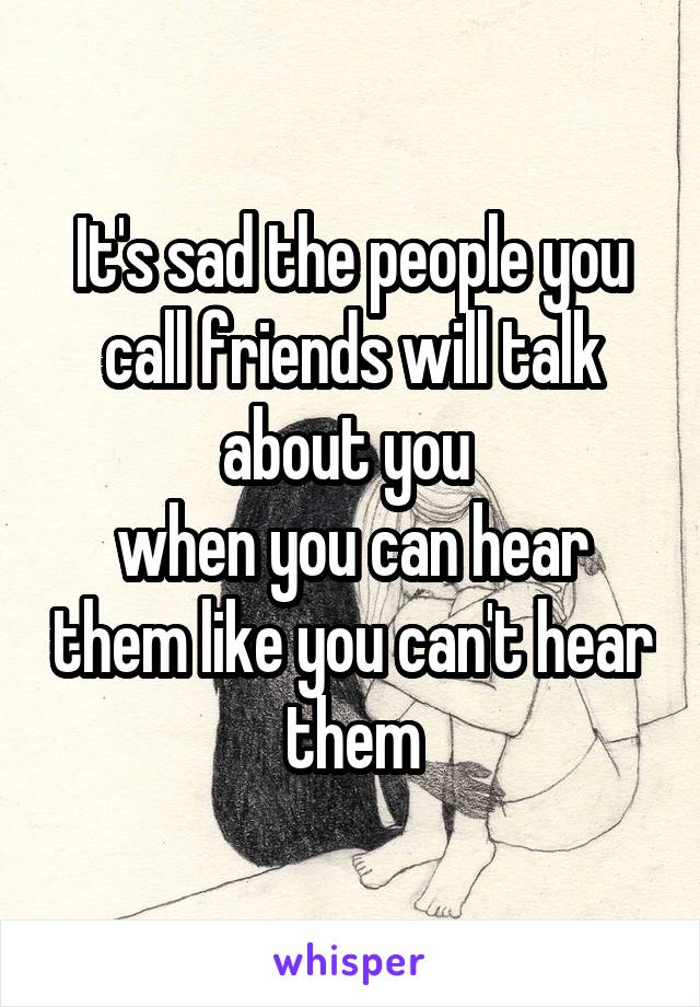It's sad the people you call friends will talk about you 
when you can hear them like you can't hear them