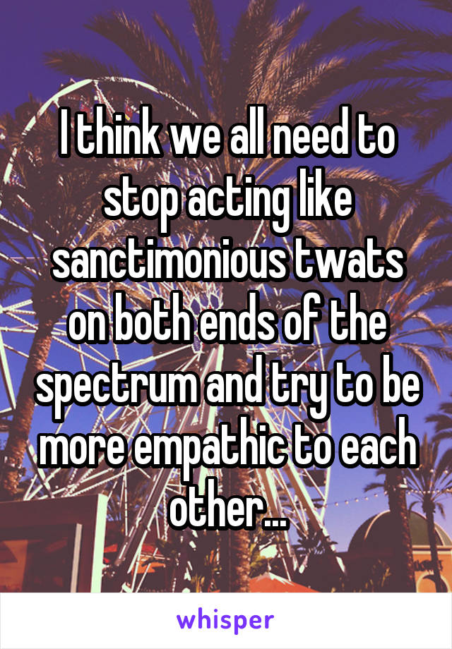 I think we all need to stop acting like sanctimonious twats on both ends of the spectrum and try to be more empathic to each other...