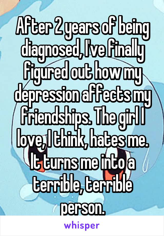 After 2 years of being diagnosed, I've finally figured out how my depression affects my friendships. The girl I love, I think, hates me. It turns me into a terrible, terrible person.
