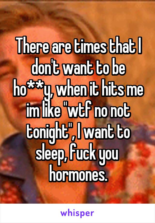There are times that I don't want to be ho**y, when it hits me im like "wtf no not tonight", I want to sleep, fuck you  hormones.