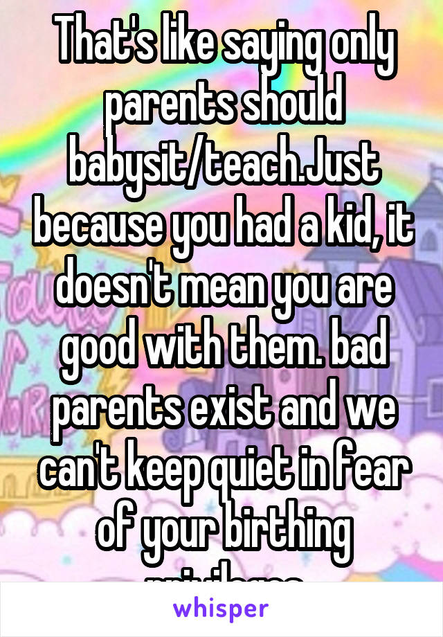 That's like saying only parents should babysit/teach.Just because you had a kid, it doesn't mean you are good with them. bad parents exist and we can't keep quiet in fear of your birthing privileges