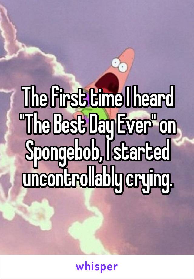 The first time I heard "The Best Day Ever" on Spongebob, I started uncontrollably crying.