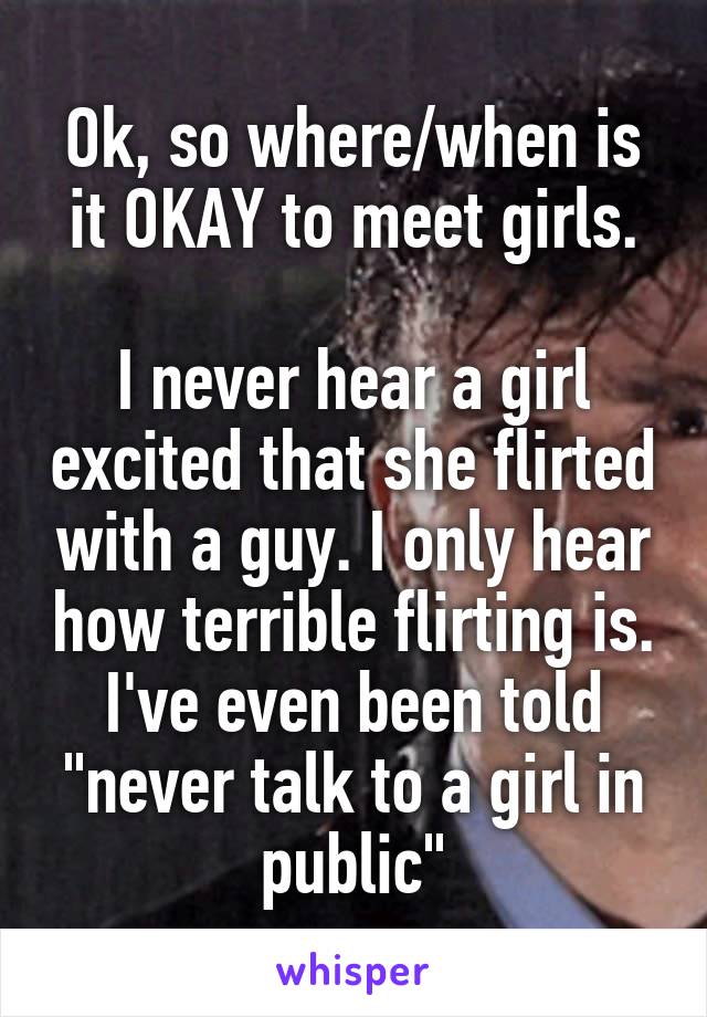 Ok, so where/when is it OKAY to meet girls.

I never hear a girl excited that she flirted with a guy. I only hear how terrible flirting is. I've even been told "never talk to a girl in public"