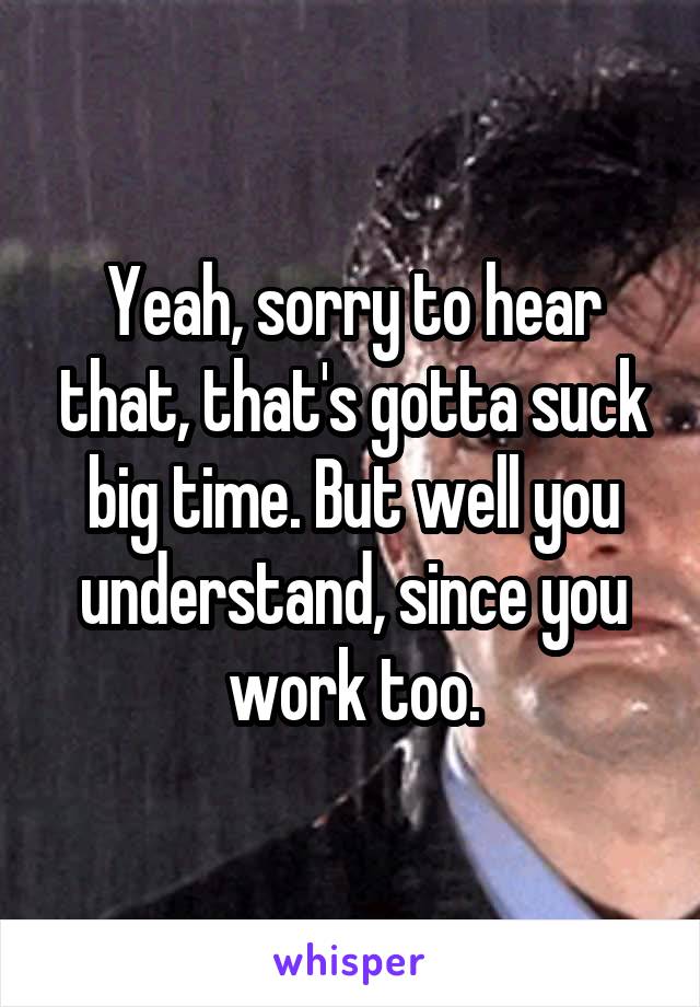 Yeah, sorry to hear that, that's gotta suck big time. But well you understand, since you work too.