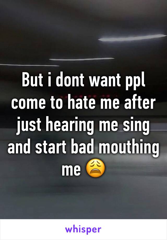 But i dont want ppl come to hate me after just hearing me sing and start bad mouthing me 😩