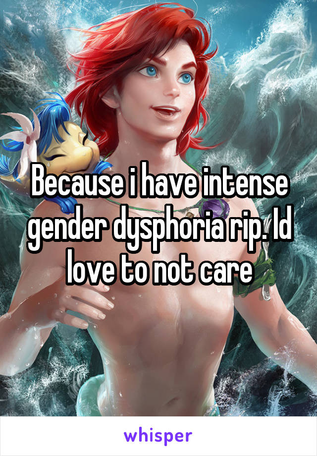 Because i have intense gender dysphoria rip. Id love to not care