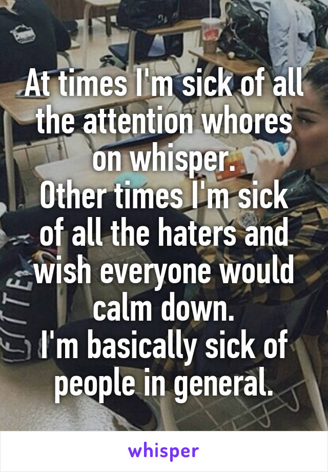 At times I'm sick of all the attention whores on whisper.
Other times I'm sick of all the haters and wish everyone would calm down.
I'm basically sick of people in general.
